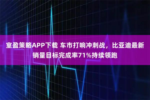 室盈策略APP下载 车市打响冲刺战，比亚迪最新销量目标完成率71%持续领跑