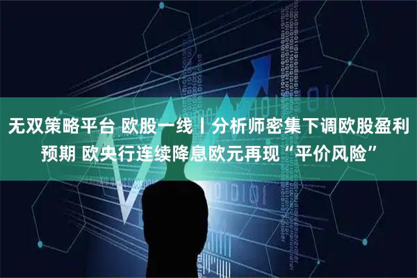 无双策略平台 欧股一线丨分析师密集下调欧股盈利预期 欧央行连续降息欧元再现“平价风险”