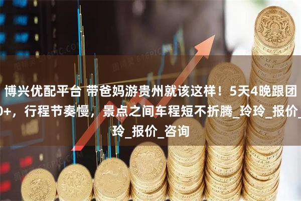 博兴优配平台 带爸妈游贵州就该这样！5天4晚跟团1000+，行程节奏慢，景点之间车程短不折腾_玲玲_报价_咨询