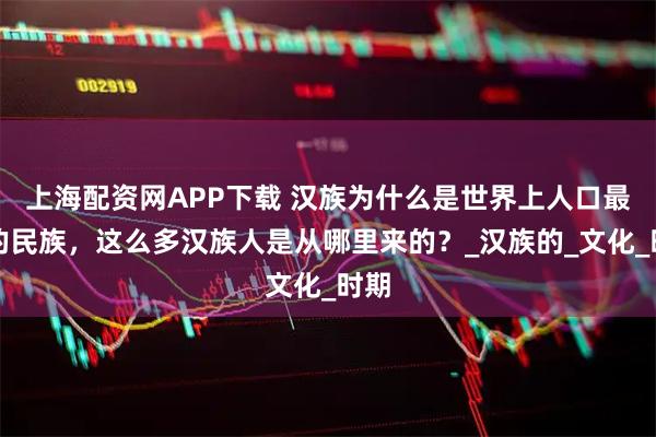上海配资网APP下载 汉族为什么是世界上人口最多的民族，这么多汉族人是从哪里来的？_汉族的_文化_时期