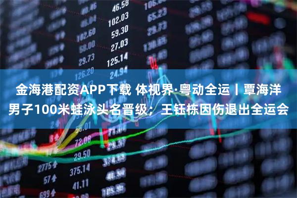 金海港配资APP下载 体视界·粤动全运丨覃海洋男子100米蛙泳头名晋级；王钰栋因伤退出全运会