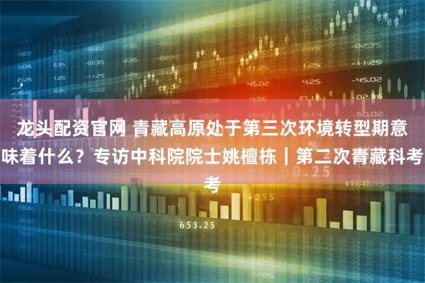 龙头配资官网 青藏高原处于第三次环境转型期意味着什么？专访中科院院士姚檀栋｜第二次青藏科考