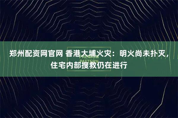 郑州配资网官网 香港大埔火灾：明火尚未扑灭，住宅内部搜救仍在进行