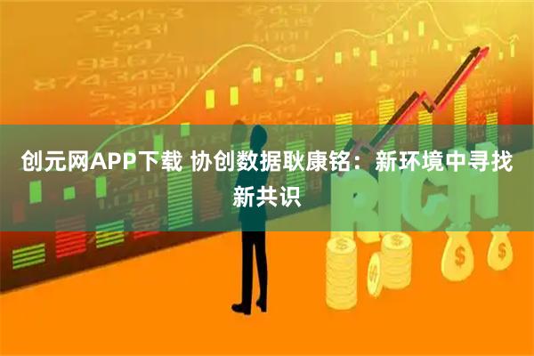创元网APP下载 协创数据耿康铭：新环境中寻找新共识