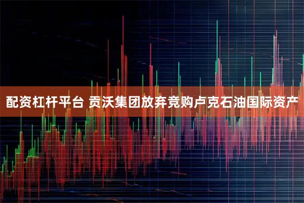 配资杠杆平台 贡沃集团放弃竞购卢克石油国际资产