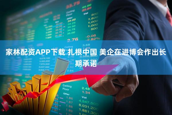 家林配资APP下载 扎根中国 美企在进博会作出长期承诺