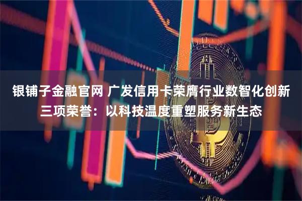 银铺子金融官网 广发信用卡荣膺行业数智化创新三项荣誉：以科技温度重塑服务新生态