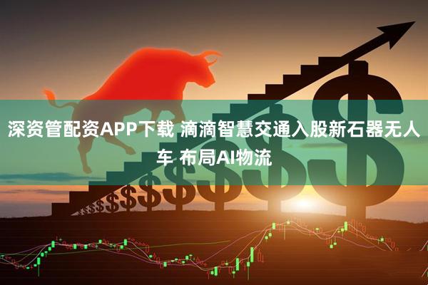 深资管配资APP下载 滴滴智慧交通入股新石器无人车 布局AI物流