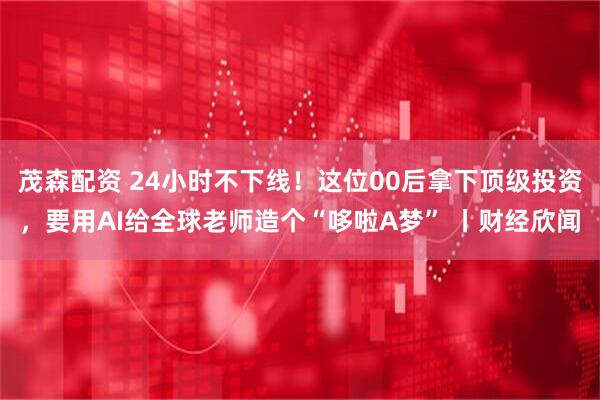 茂森配资 24小时不下线！这位00后拿下顶级投资，要用AI给全球老师造个“哆啦A梦” 丨财经欣闻