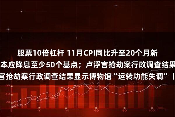 股票10倍杠杆 11月CPI同比升至20个月新高；特朗普炮轰美联储：本应降息至少50个基点；卢浮宫抢劫案行政调查结果显示博物馆“运转功能失调”丨早报