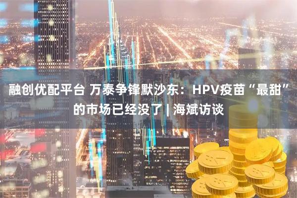 融创优配平台 万泰争锋默沙东：HPV疫苗“最甜”的市场已经没了 | 海斌访谈
