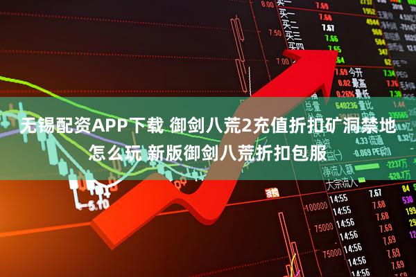 无锡配资APP下载 御剑八荒2充值折扣矿洞禁地怎么玩 新版御剑八荒折扣包服