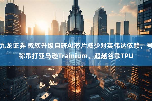 九龙证券 微软升级自研AI芯片减少对英伟达依赖，号称吊打亚马逊Trainium、超越谷歌TPU