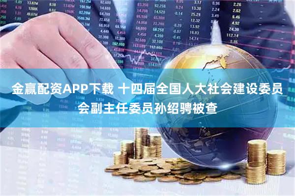 金赢配资APP下载 十四届全国人大社会建设委员会副主任委员孙绍骋被查