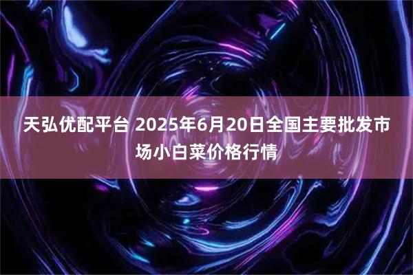 天弘优配平台 2025年6月20日全国主要批发市场小白菜价格行情