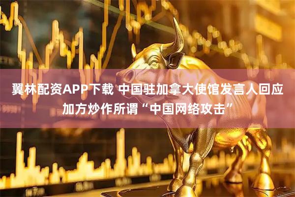 翼林配资APP下载 中国驻加拿大使馆发言人回应加方炒作所谓“中国网络攻击”