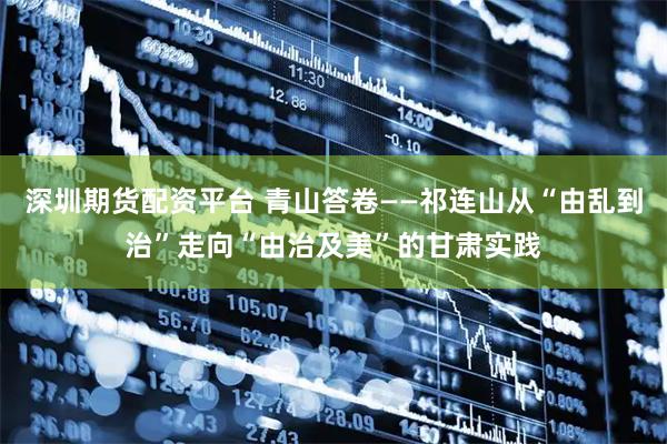深圳期货配资平台 青山答卷——祁连山从“由乱到治”走向“由治及美”的甘肃实践